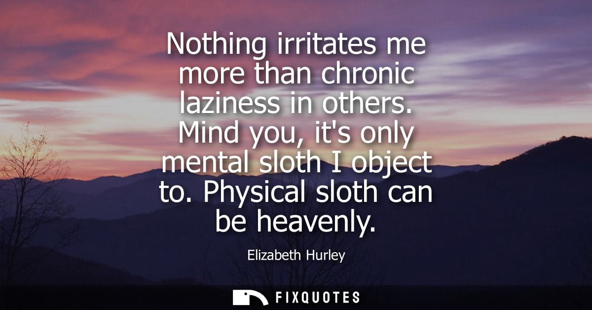 Nothing irritates me more than chronic laziness in others. Mind you, its only mental sloth I object to. Physical sloth c