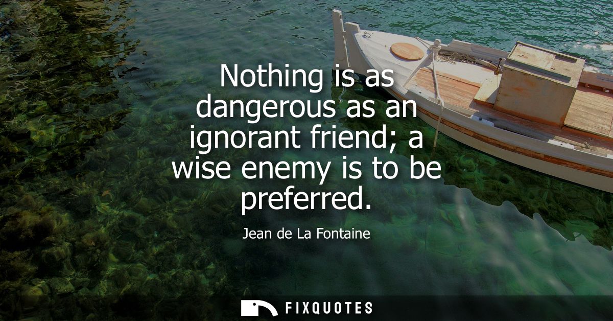Nothing is as dangerous as an ignorant friend a wise enemy is to be preferred
