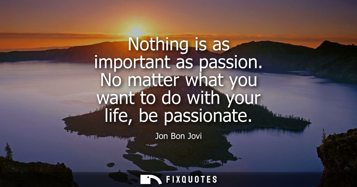 Nothing is as important as passion. No matter what you want to do with your life, be passionate