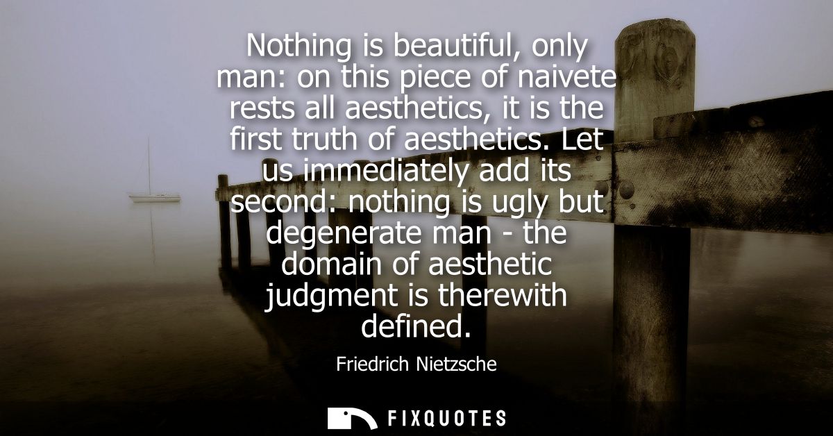 Nothing is beautiful, only man: on this piece of naivete rests all aesthetics, it is the first truth of aesthetics.
