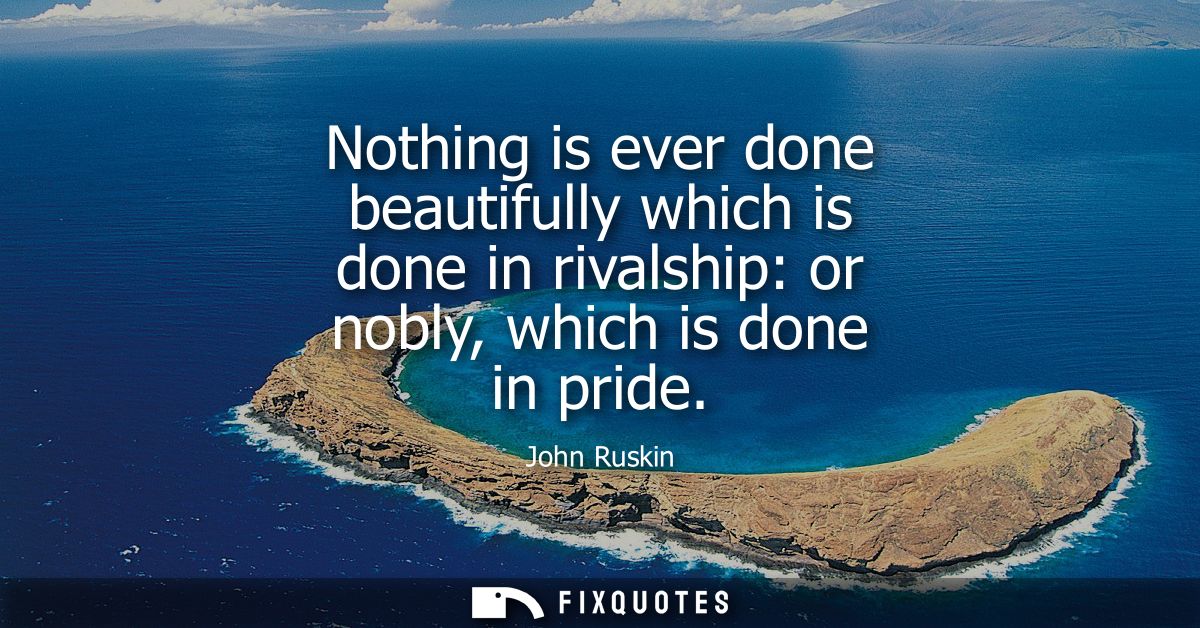 Nothing is ever done beautifully which is done in rivalship: or nobly, which is done in pride