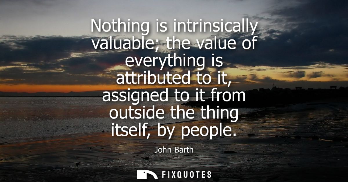 Nothing is intrinsically valuable the value of everything is attributed to it, assigned to it from outside the thing its