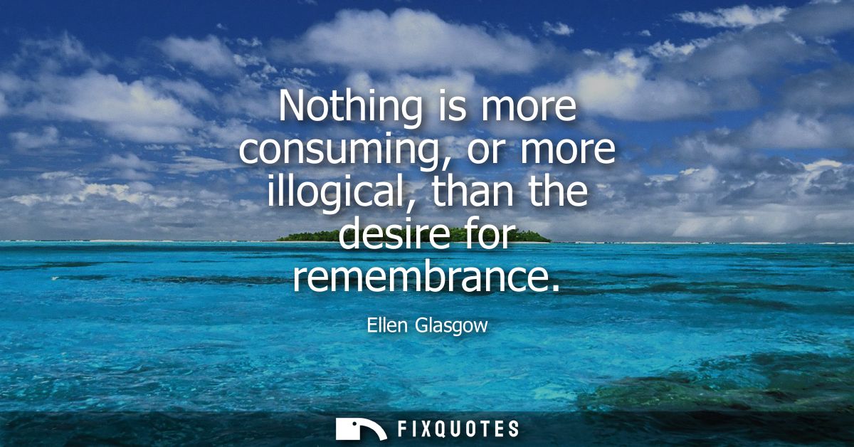 Nothing is more consuming, or more illogical, than the desire for remembrance