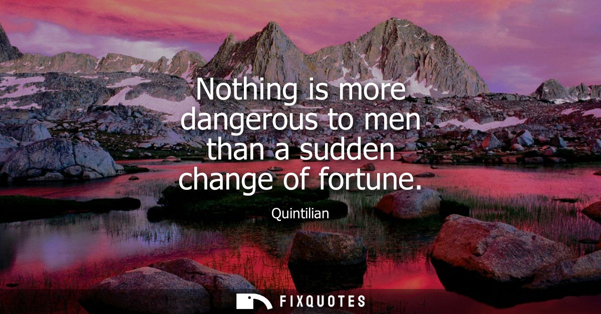 Nothing is more dangerous to men than a sudden change of fortune