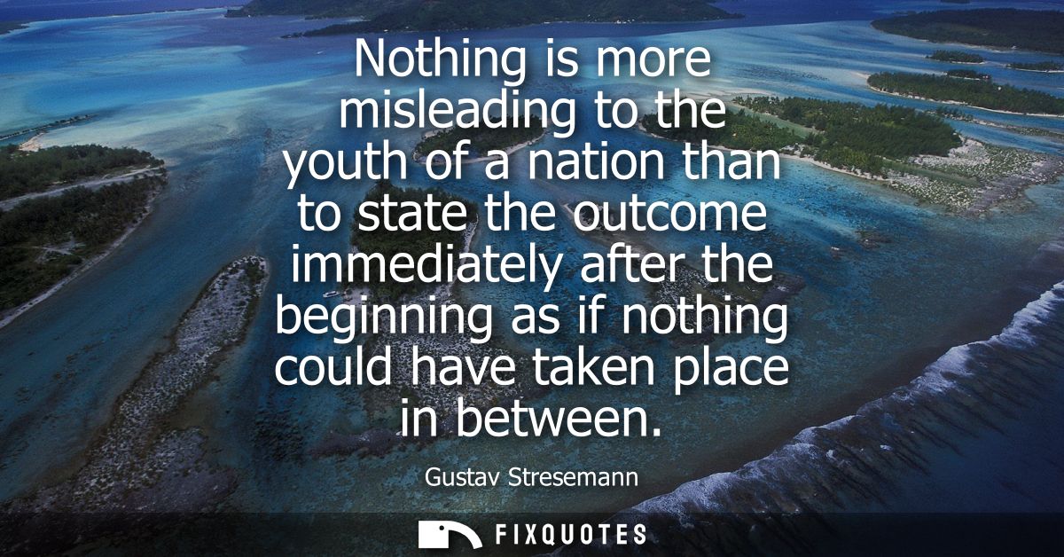 Nothing is more misleading to the youth of a nation than to state the outcome immediately after the beginning as if noth