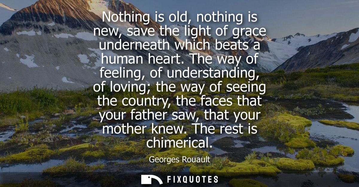 Nothing is old, nothing is new, save the light of grace underneath which beats a human heart. The way of feeling, of und