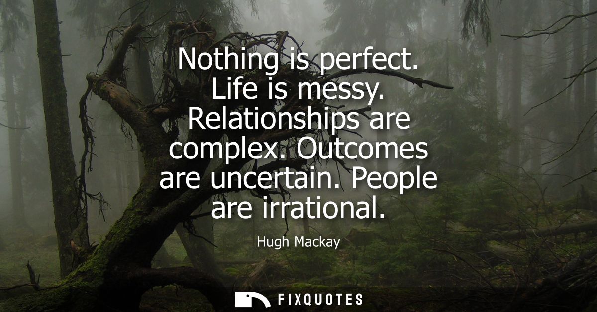 Nothing is perfect. Life is messy. Relationships are complex. Outcomes are uncertain. People are irrational