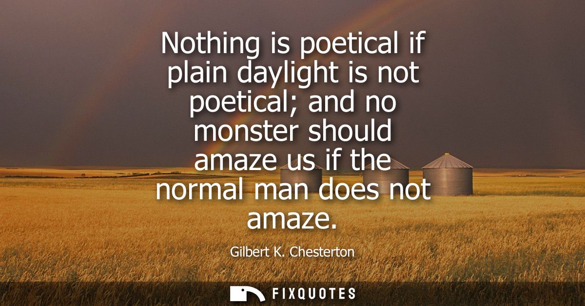 Nothing is poetical if plain daylight is not poetical and no monster should amaze us if the normal man does not amaze