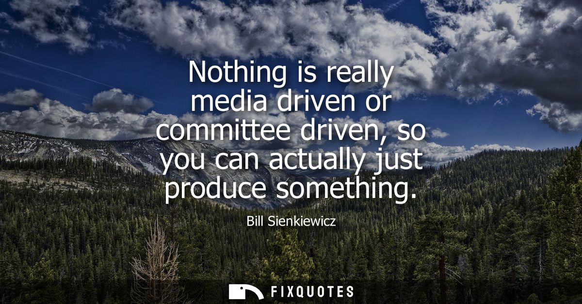 Nothing is really media driven or committee driven, so you can actually just produce something
