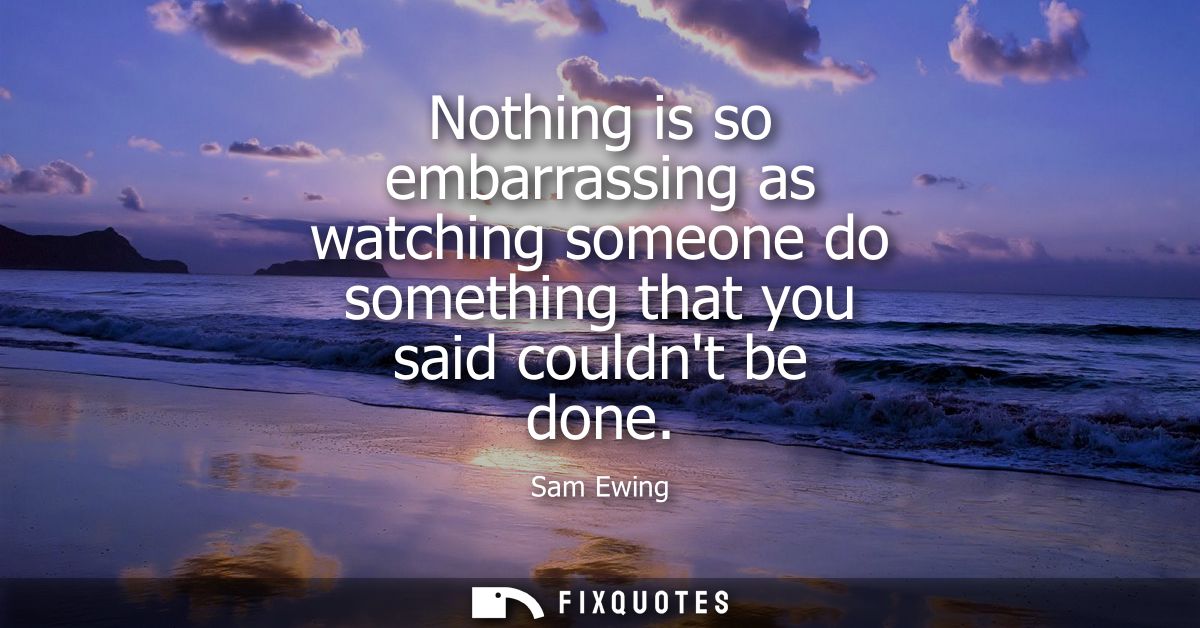 Nothing is so embarrassing as watching someone do something that you said couldnt be done