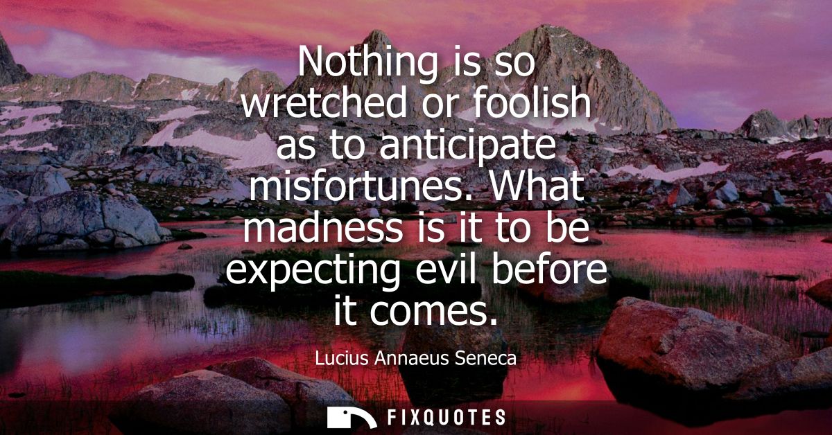 Nothing is so wretched or foolish as to anticipate misfortunes. What madness is it to be expecting evil before it comes