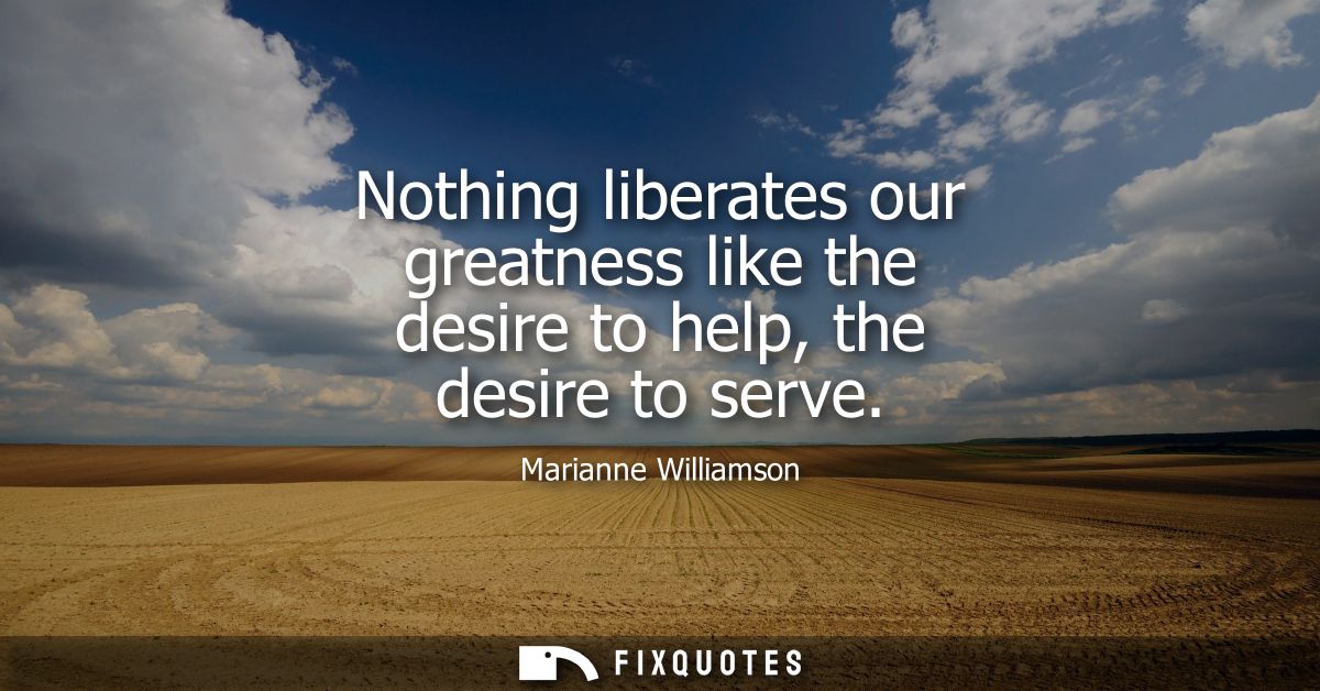 Nothing liberates our greatness like the desire to help, the desire to serve