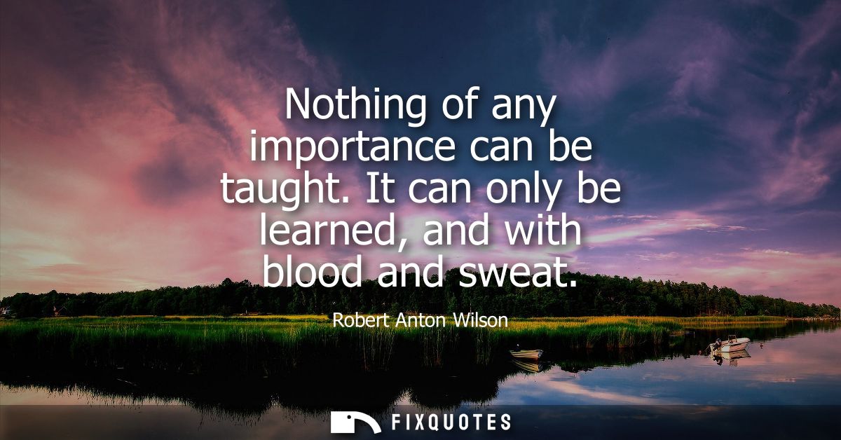 Nothing of any importance can be taught. It can only be learned, and with blood and sweat