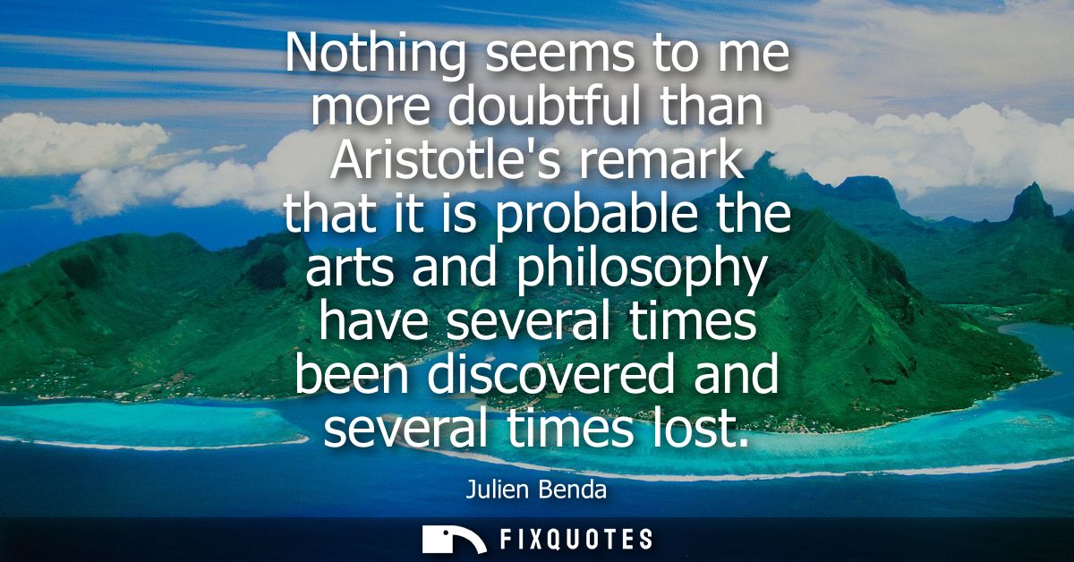 Nothing seems to me more doubtful than Aristotles remark that it is probable the arts and philosophy have several times 