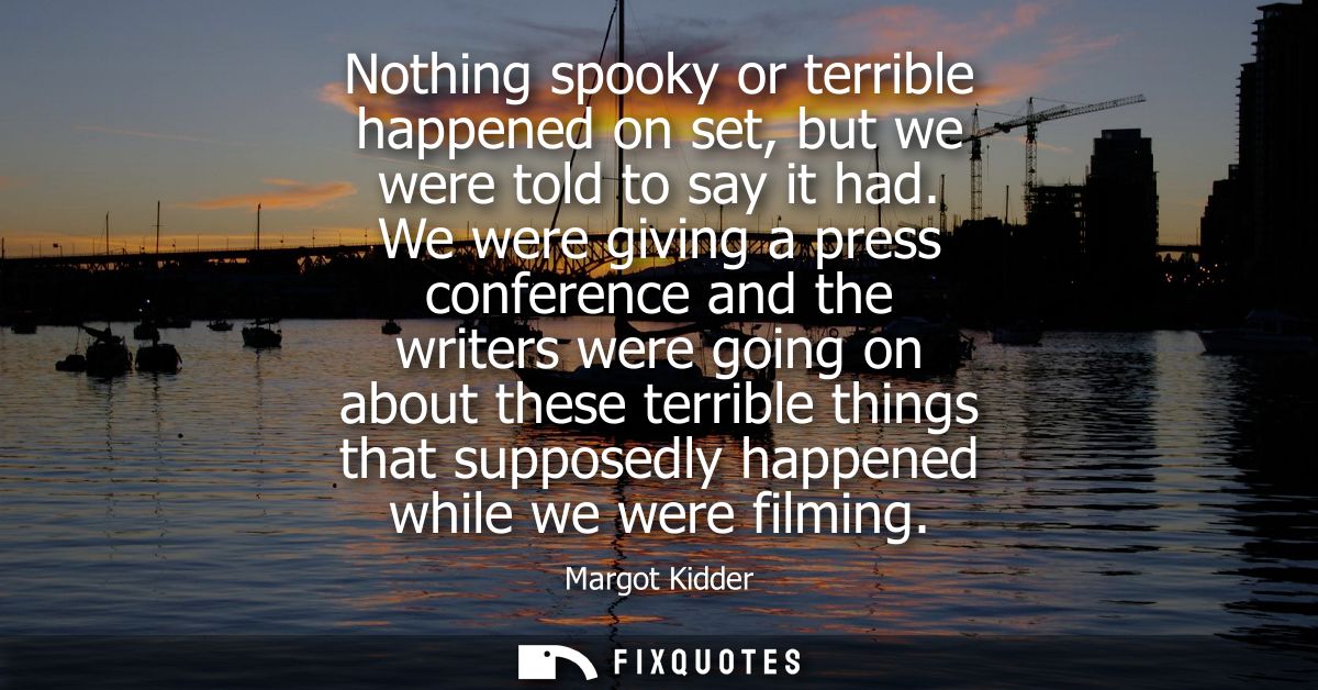 Nothing spooky or terrible happened on set, but we were told to say it had. We were giving a press conference and the wr