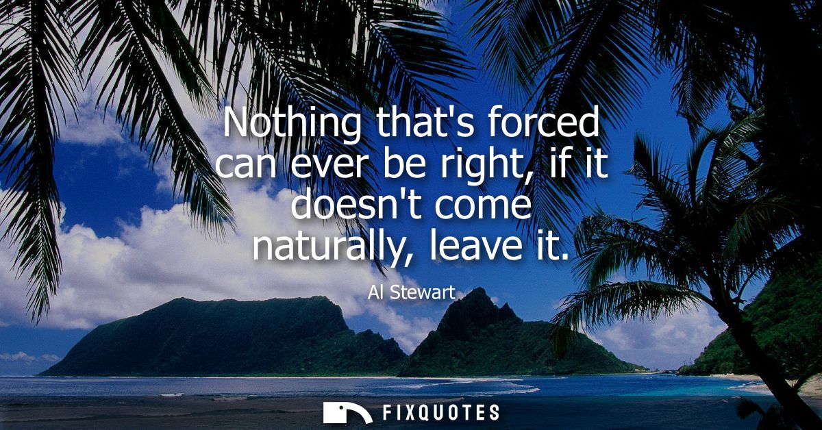 Nothing thats forced can ever be right, if it doesnt come naturally, leave it