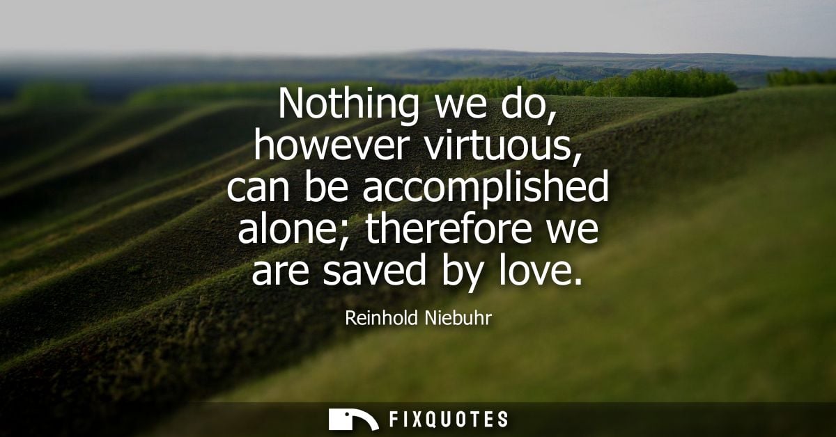 Nothing we do, however virtuous, can be accomplished alone therefore we are saved by love