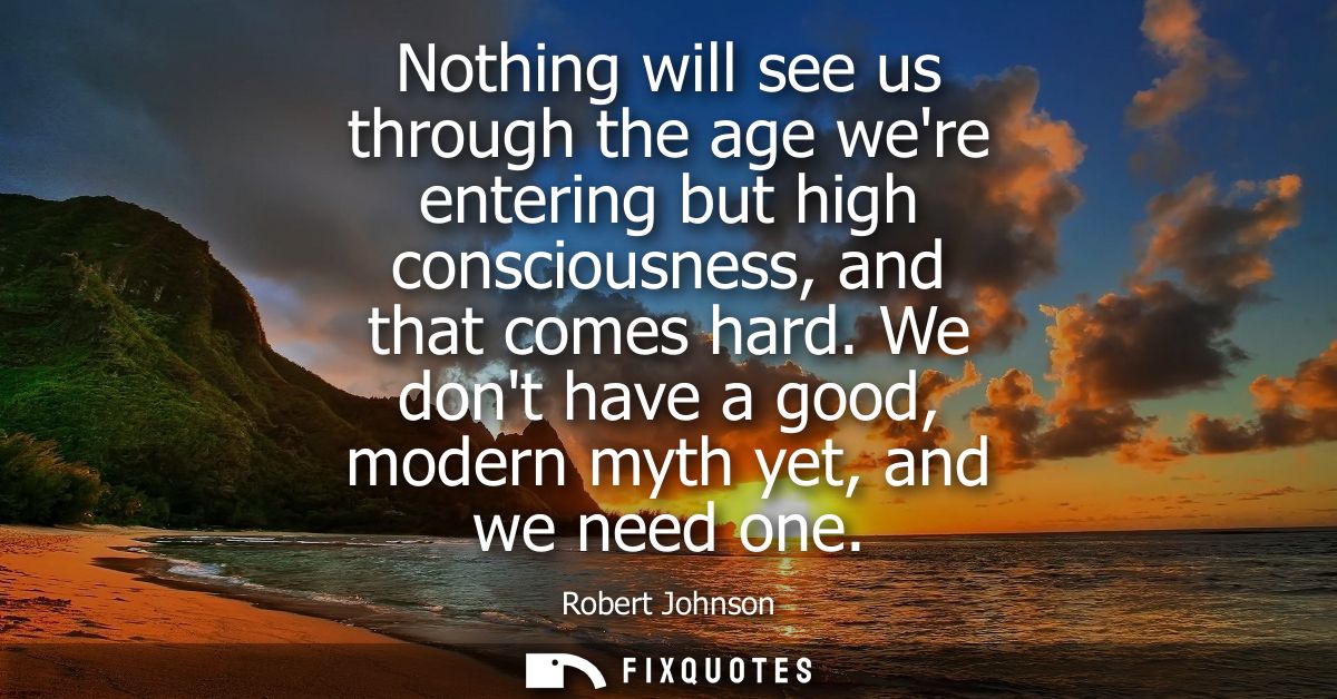 Nothing will see us through the age were entering but high consciousness, and that comes hard. We dont have a good, mode
