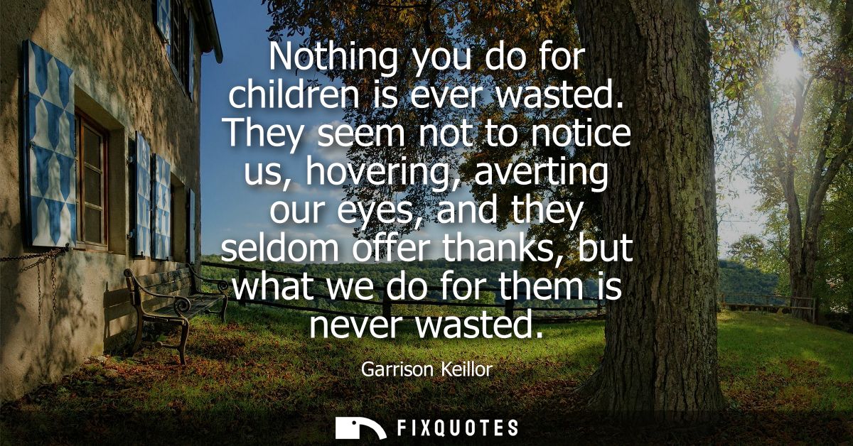 Nothing you do for children is ever wasted. They seem not to notice us, hovering, averting our eyes, and they seldom off