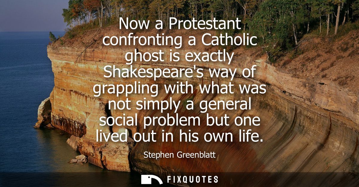 Now a Protestant confronting a Catholic ghost is exactly Shakespeares way of grappling with what was not simply a genera
