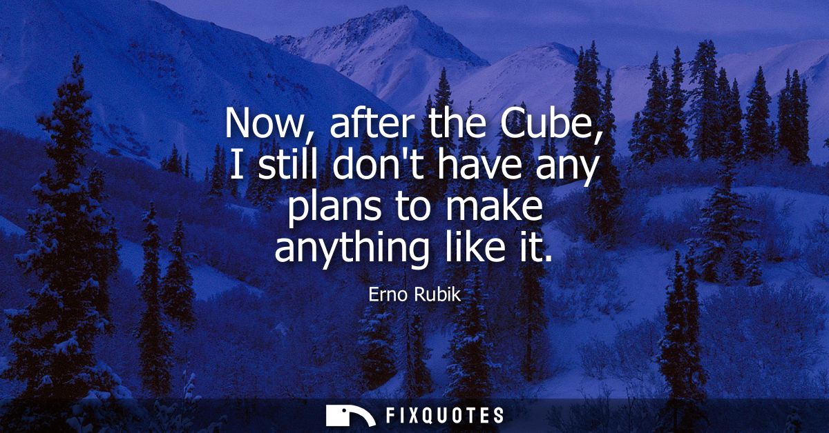 Now, after the Cube, I still dont have any plans to make anything like it