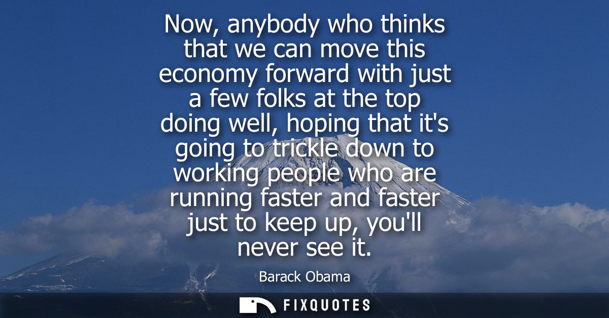 Now, anybody who thinks that we can move this economy forward with just a few folks at the top doing well, hoping that i