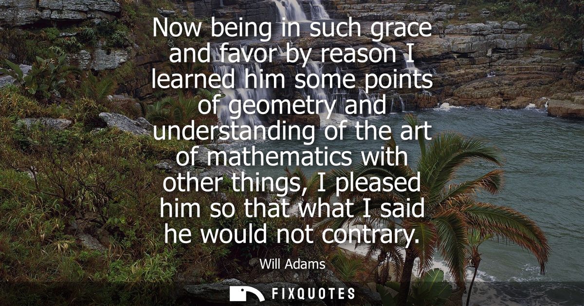 Now being in such grace and favor by reason I learned him some points of geometry and understanding of the art of mathem