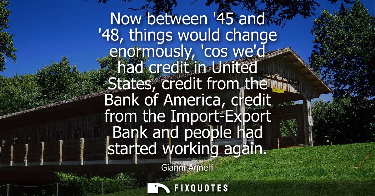 Now between 45 and 48, things would change enormously, cos wed had credit in United States, credit from the Bank of Amer