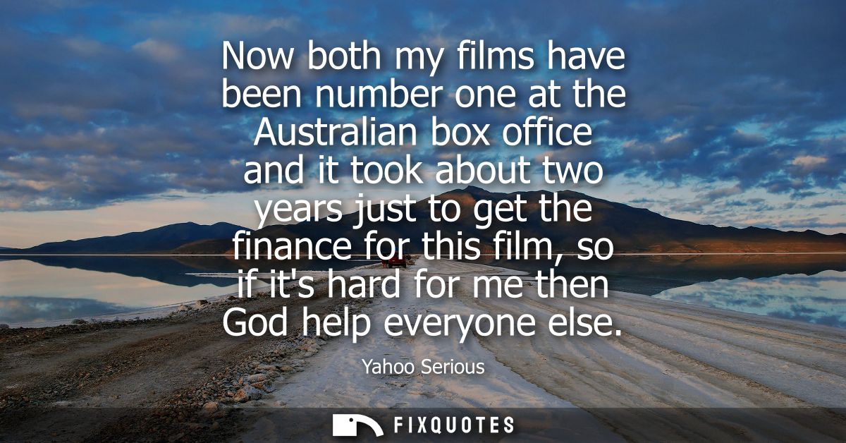 Now both my films have been number one at the Australian box office and it took about two years just to get the finance 