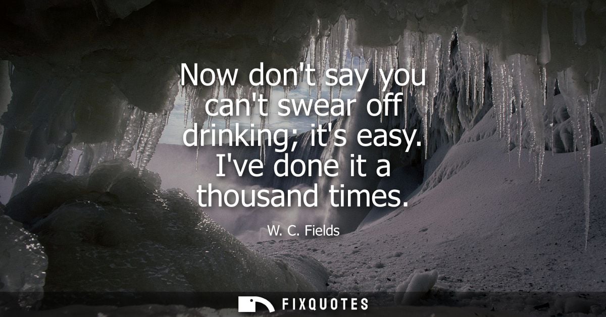 Now dont say you cant swear off drinking its easy. Ive done it a thousand times