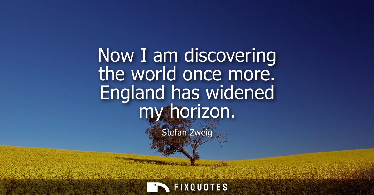 Now I am discovering the world once more. England has widened my horizon