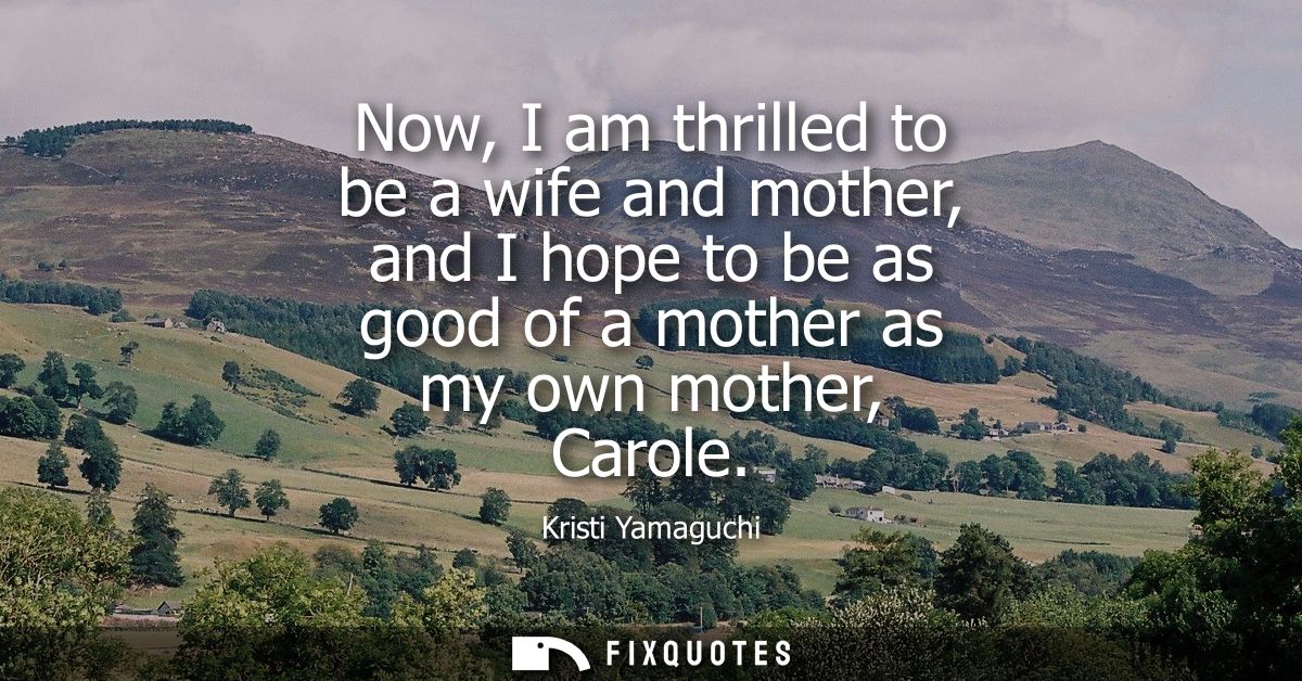 Now, I am thrilled to be a wife and mother, and I hope to be as good of a mother as my own mother, Carole