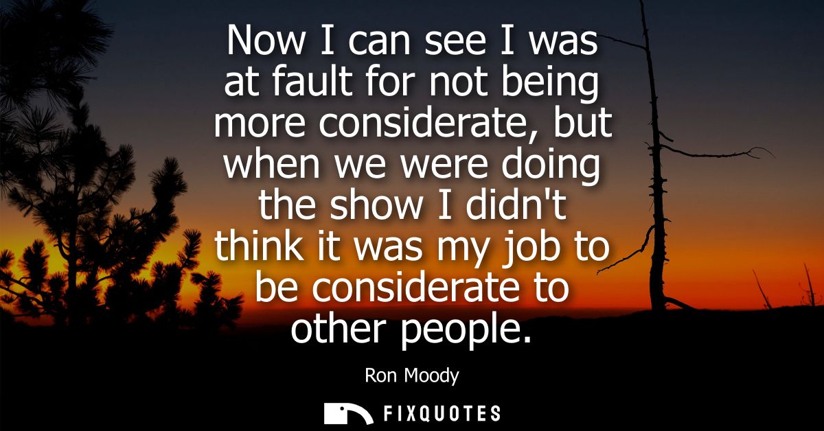 Now I can see I was at fault for not being more considerate, but when we were doing the show I didnt think it was my job
