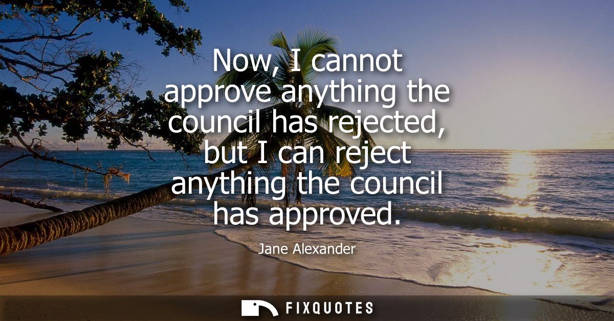 Now, I cannot approve anything the council has rejected, but I can reject anything the council has approved