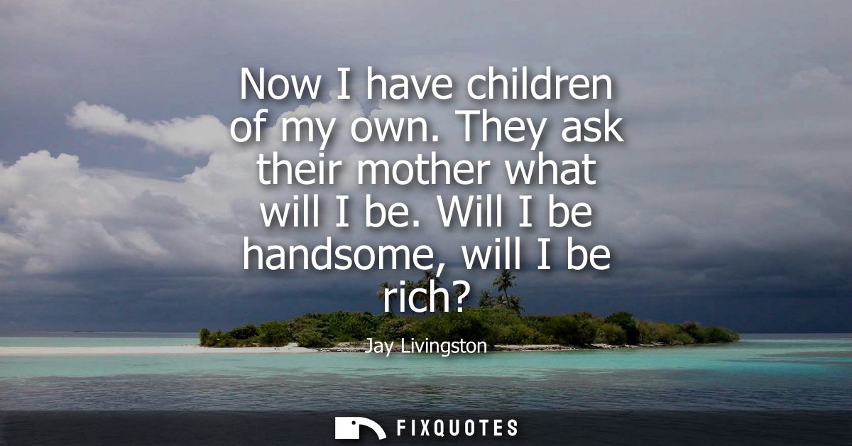 Now I have children of my own. They ask their mother what will I be. Will I be handsome, will I be rich?