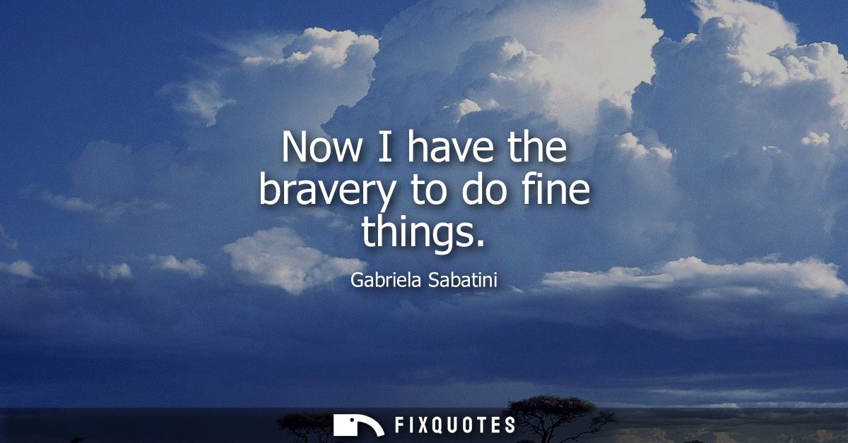 Now I have the bravery to do fine things