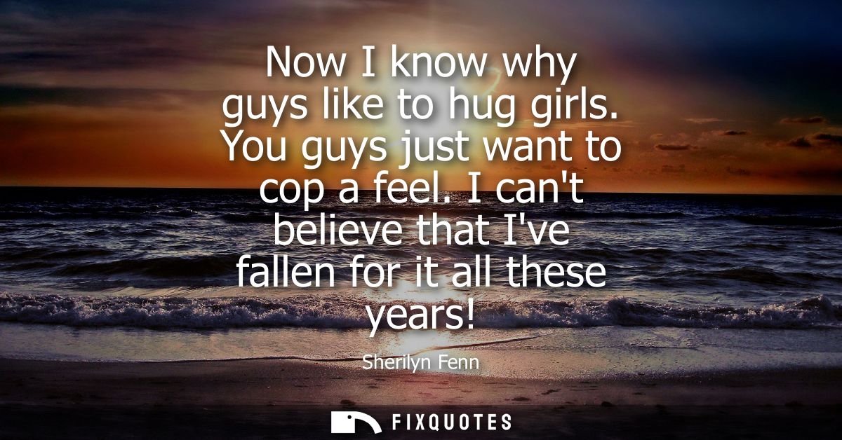 Now I know why guys like to hug girls. You guys just want to cop a feel. I cant believe that Ive fallen for it all these