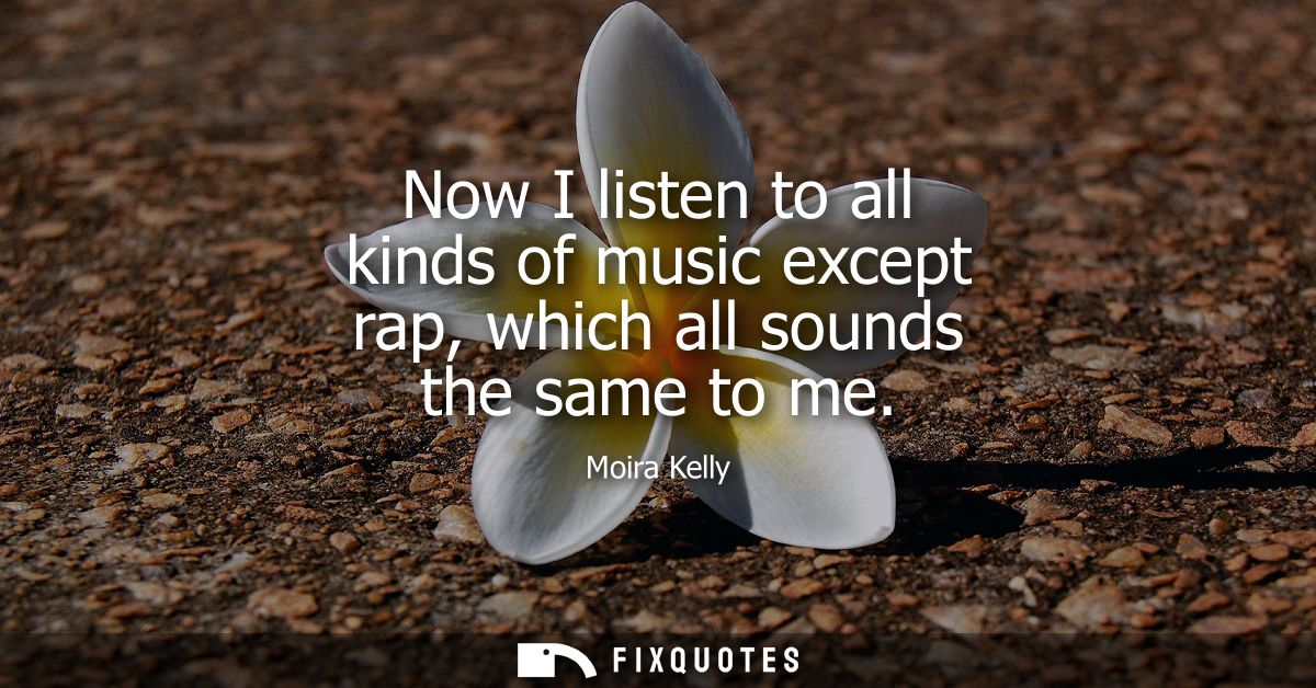 Now I listen to all kinds of music except rap, which all sounds the same to me