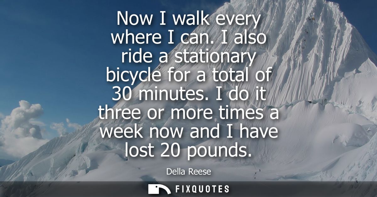 Now I walk every where I can. I also ride a stationary bicycle for a total of 30 minutes. I do it three or more times a 