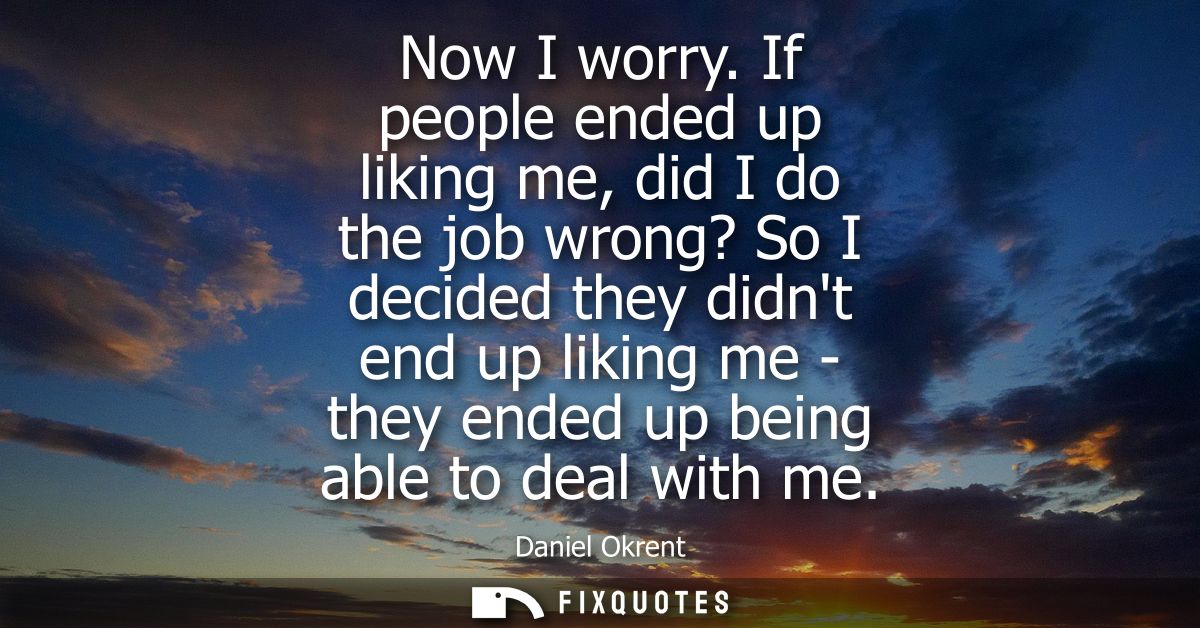 Now I worry. If people ended up liking me, did I do the job wrong? So I decided they didnt end up liking me - they ended