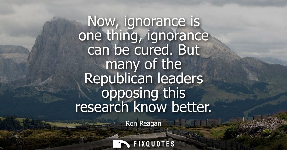 Now, ignorance is one thing, ignorance can be cured. But many of the Republican leaders opposing this research know bett