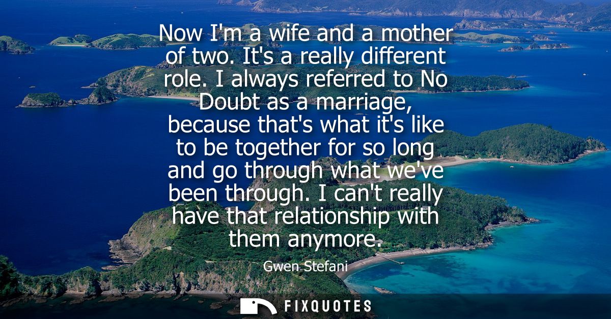 Now Im a wife and a mother of two. Its a really different role. I always referred to No Doubt as a marriage, because tha