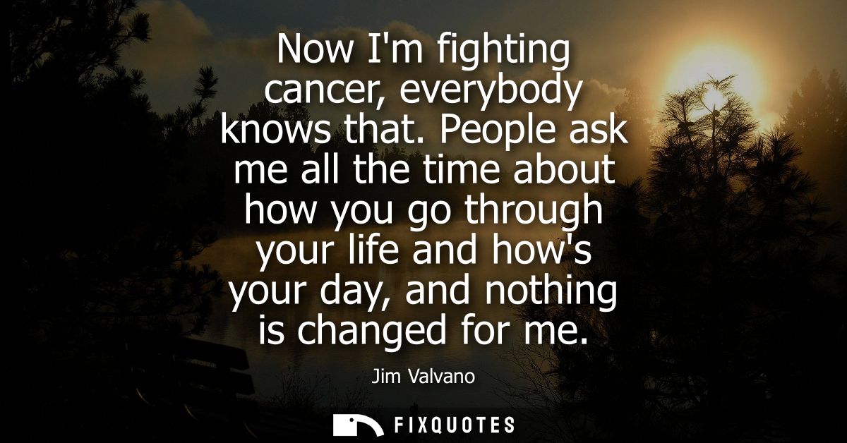 Now Im fighting cancer, everybody knows that. People ask me all the time about how you go through your life and hows you