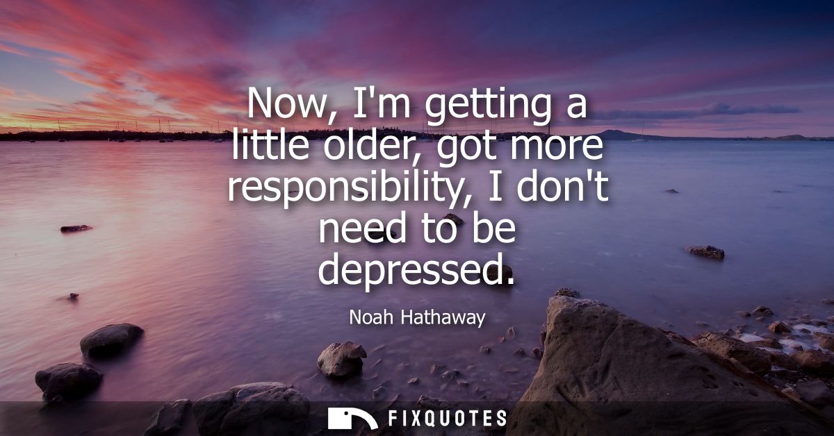 Now, Im getting a little older, got more responsibility, I dont need to be depressed