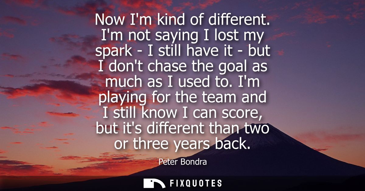 Now Im kind of different. Im not saying I lost my spark - I still have it - but I dont chase the goal as much as I used 