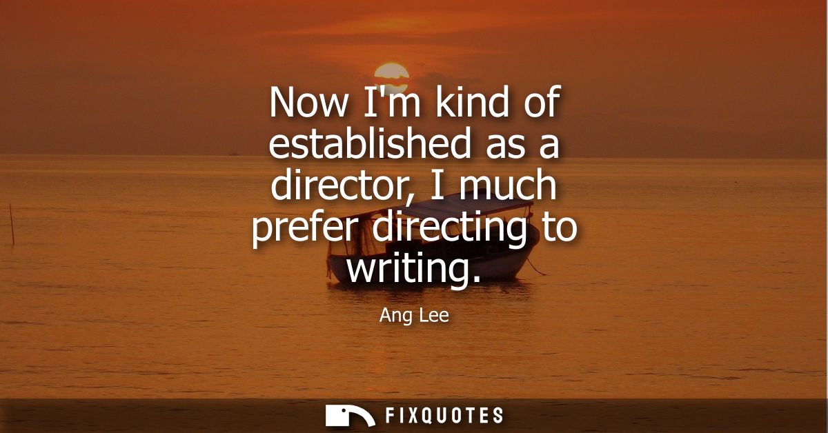 Now Im kind of established as a director, I much prefer directing to writing
