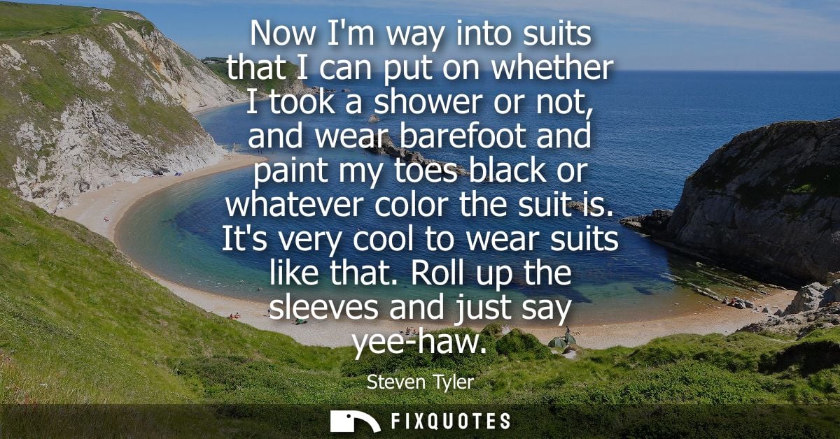 Now Im way into suits that I can put on whether I took a shower or not, and wear barefoot and paint my toes black or wha