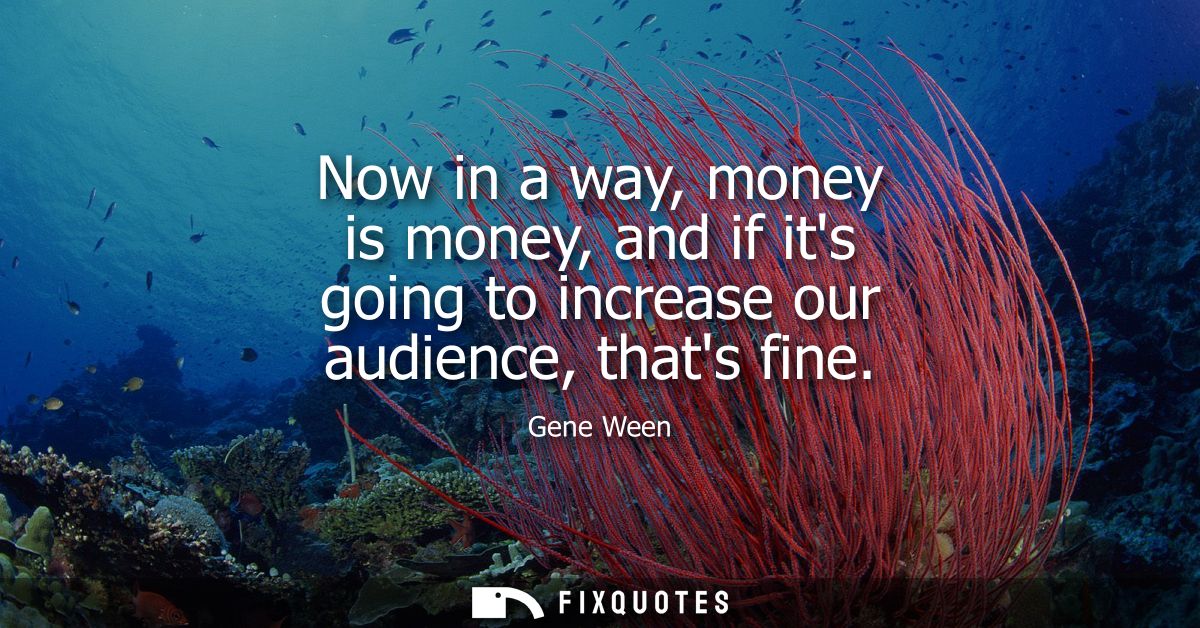 Now in a way, money is money, and if its going to increase our audience, thats fine