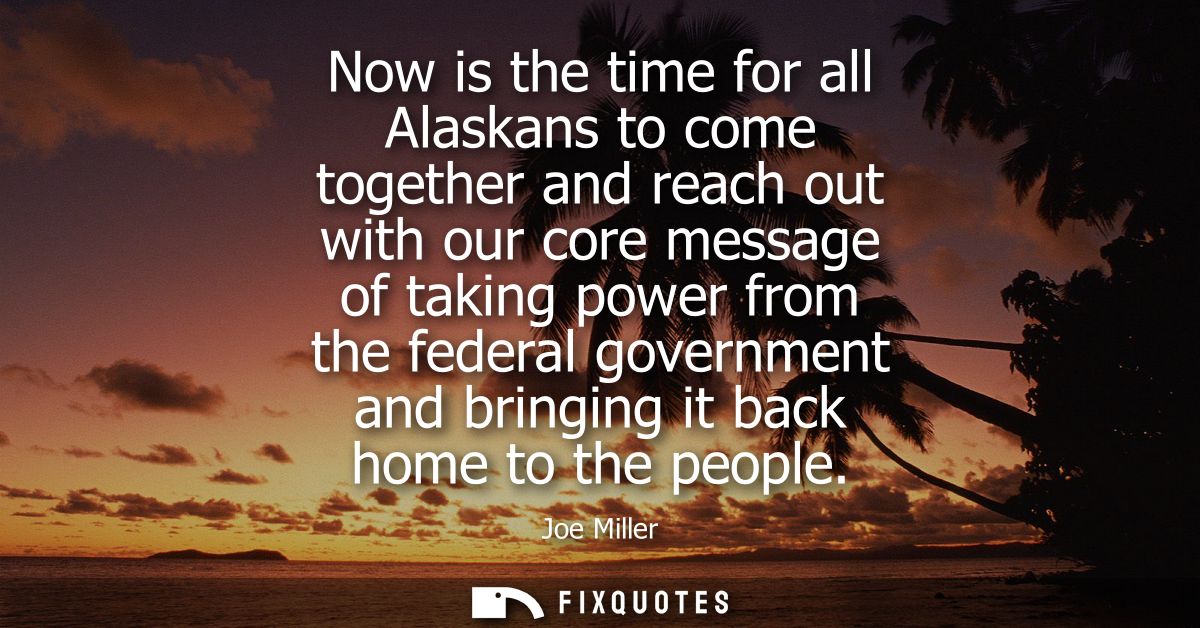 Now is the time for all Alaskans to come together and reach out with our core message of taking power from the federal g