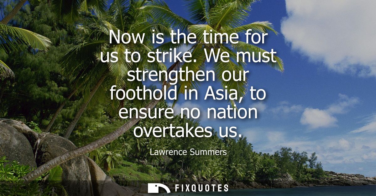 Now is the time for us to strike. We must strengthen our foothold in Asia, to ensure no nation overtakes us